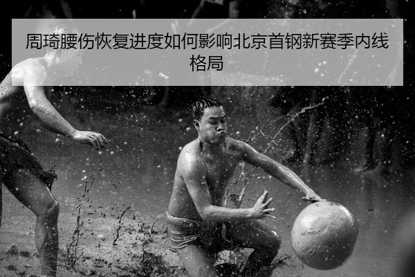 周琦腰伤恢复进度如何影响北京首钢新赛季内线格局